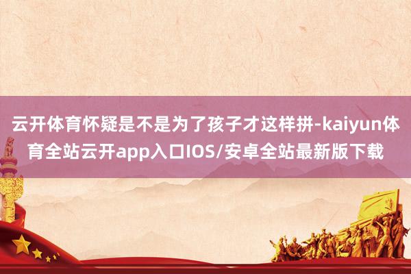 云开体育怀疑是不是为了孩子才这样拼-kaiyun体育全站云开app入口IOS/安卓全站最新版下载