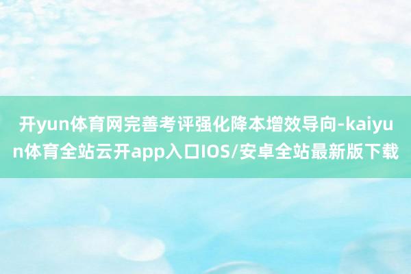 开yun体育网完善考评强化降本增效导向-kaiyun体育全站云开app入口IOS/安卓全站最新版下载