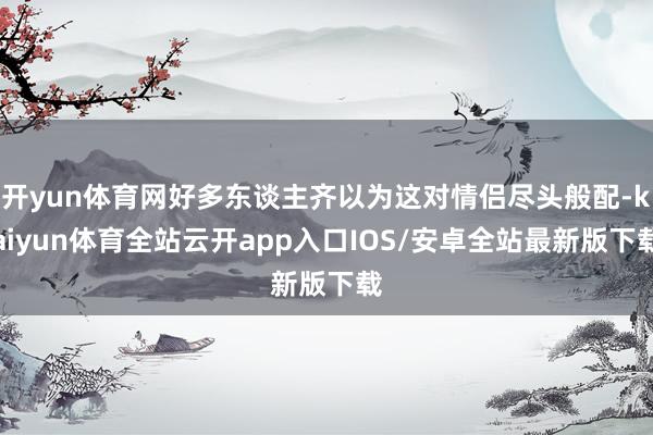 开yun体育网好多东谈主齐以为这对情侣尽头般配-kaiyun体育全站云开app入口IOS/安卓全站最新版下载