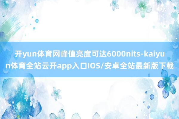 开yun体育网峰值亮度可达6000nits-kaiyun体育全站云开app入口IOS/安卓全站最新版下载