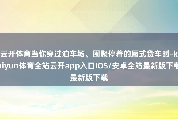 云开体育当你穿过泊车场、围聚停着的厢式货车时-kaiyun体育全站云开app入口IOS/安卓全站最新版下载