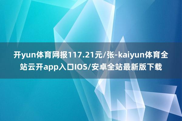 开yun体育网报117.21元/张-kaiyun体育全站云开app入口IOS/安卓全站最新版下载