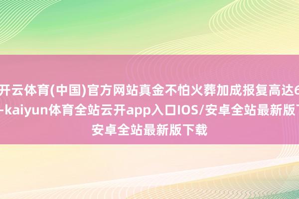 开云体育(中国)官方网站真金不怕火葬加成报复高达62.8-kaiyun体育全站云开app入口IOS/安卓全站最新版下载