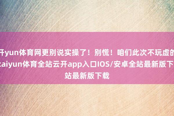 开yun体育网更别说实操了！别慌！咱们此次不玩虚的-kaiyun体育全站云开app入口IOS/安卓全站最新版下载