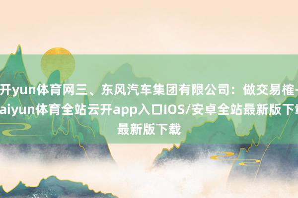开yun体育网三、东风汽车集团有限公司：做交易榷-kaiyun体育全站云开app入口IOS/安卓全站最新版下载