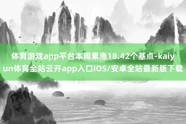 体育游戏app平台本周累涨18.42个基点-kaiyun体育全站云开app入口IOS/安卓全站最新版下载