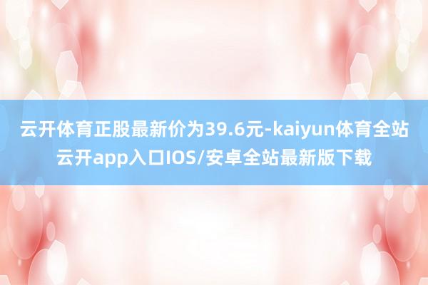 云开体育正股最新价为39.6元-kaiyun体育全站云开app入口IOS/安卓全站最新版下载