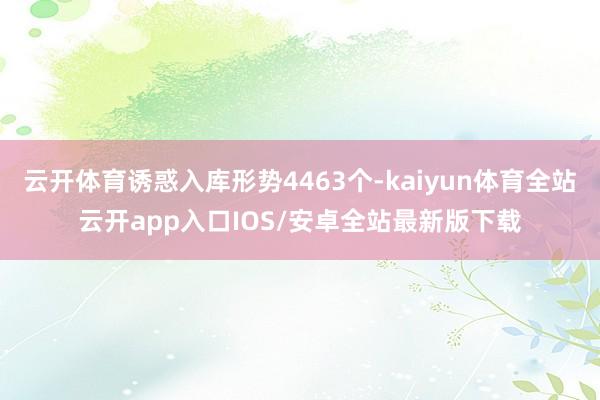 云开体育诱惑入库形势4463个-kaiyun体育全站云开app入口IOS/安卓全站最新版下载