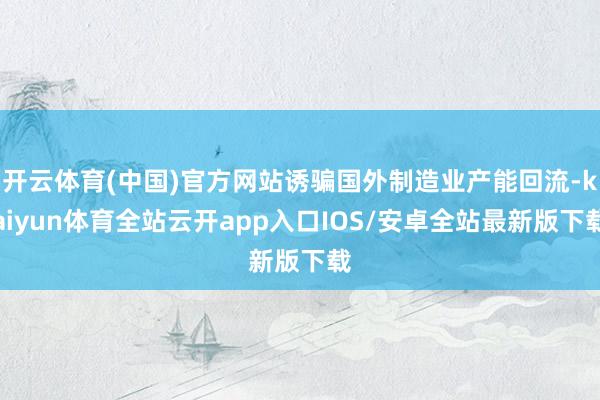 开云体育(中国)官方网站诱骗国外制造业产能回流-kaiyun体育全站云开app入口IOS/安卓全站最新版下载