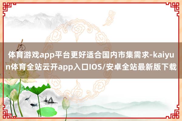 体育游戏app平台更好适合国内市集需求-kaiyun体育全站云开app入口IOS/安卓全站最新版下载