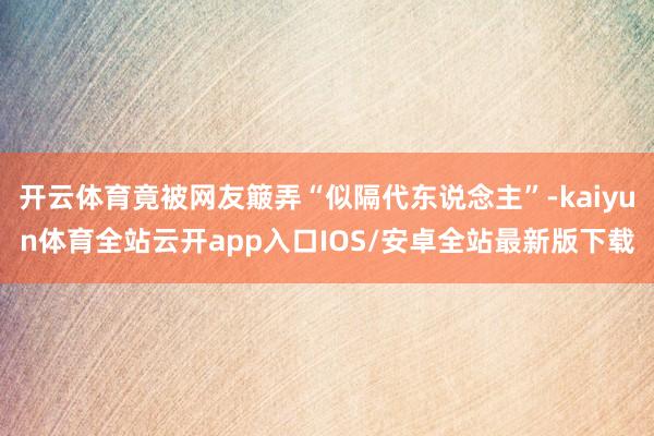 开云体育竟被网友簸弄“似隔代东说念主”-kaiyun体育全站云开app入口IOS/安卓全站最新版下载