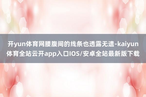 开yun体育网腰腹间的线条也透露无遗-kaiyun体育全站云开app入口IOS/安卓全站最新版下载