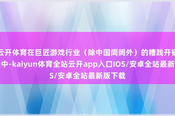 云开体育在巨匠游戏行业（除中国阛阓外）的糟践开销净增长中-kaiyun体育全站云开app入口IOS/安卓全站最新版下载