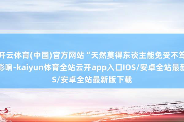 开云体育(中国)官方网站“天然莫得东谈主能免受不笃定性的影响-kaiyun体育全站云开app入口IOS/安卓全站最新版下载