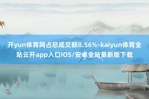 开yun体育网占总成交额8.56%-kaiyun体育全站云开app入口IOS/安卓全站最新版下载