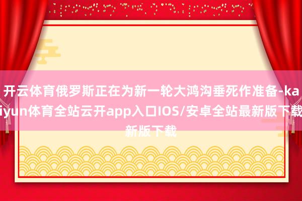 开云体育俄罗斯正在为新一轮大鸿沟垂死作准备-kaiyun体育全站云开app入口IOS/安卓全站最新版下载