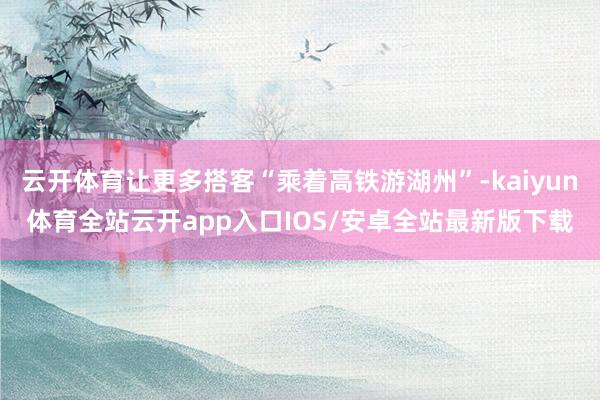 云开体育让更多搭客“乘着高铁游湖州”-kaiyun体育全站云开app入口IOS/安卓全站最新版下载