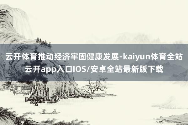 云开体育推动经济牢固健康发展-kaiyun体育全站云开app入口IOS/安卓全站最新版下载