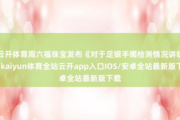 云开体育周六福珠宝发布《对于足银手镯检测情况讲明》-kaiyun体育全站云开app入口IOS/安卓全站最新版下载
