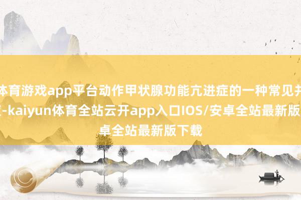 体育游戏app平台动作甲状腺功能亢进症的一种常见并发症-kaiyun体育全站云开app入口IOS/安卓全站最新版下载