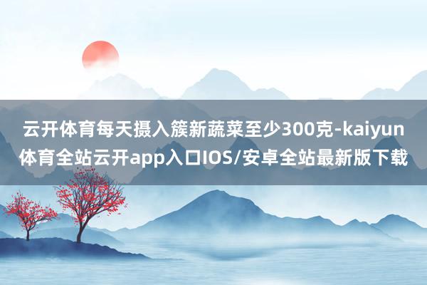 云开体育每天摄入簇新蔬菜至少300克-kaiyun体育全站云开app入口IOS/安卓全站最新版下载