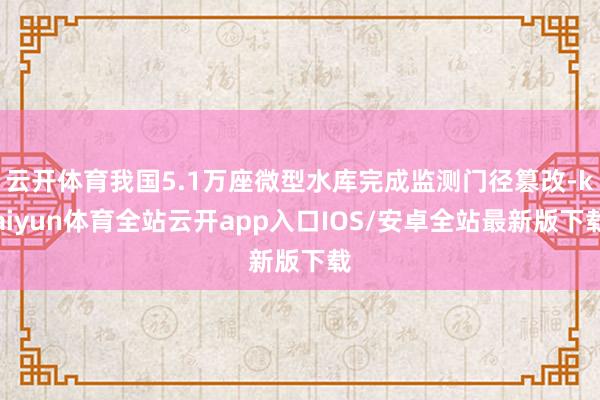 云开体育我国5.1万座微型水库完成监测门径篡改-kaiyun体育全站云开app入口IOS/安卓全站最新版下载
