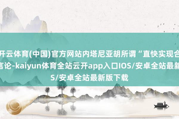 开云体育(中国)官方网站内塔尼亚胡所谓“直快实现合同”的言论-kaiyun体育全站云开app入口IOS/安卓全站最新版下载