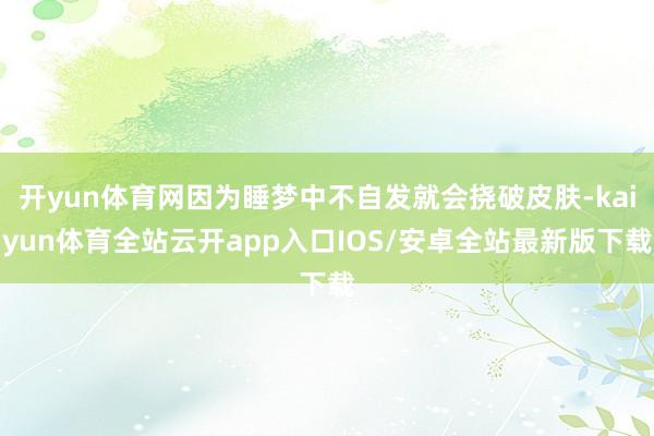 开yun体育网因为睡梦中不自发就会挠破皮肤-kaiyun体育全站云开app入口IOS/安卓全站最新版下载