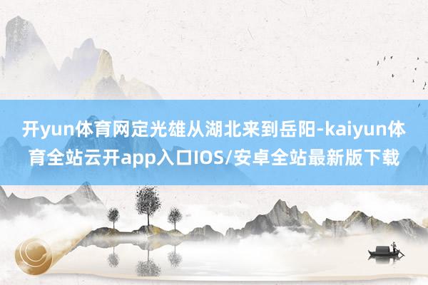 开yun体育网定光雄从湖北来到岳阳-kaiyun体育全站云开app入口IOS/安卓全站最新版下载