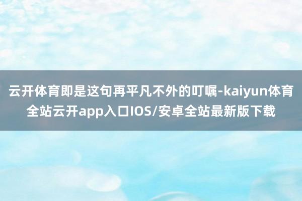 云开体育即是这句再平凡不外的叮嘱-kaiyun体育全站云开app入口IOS/安卓全站最新版下载