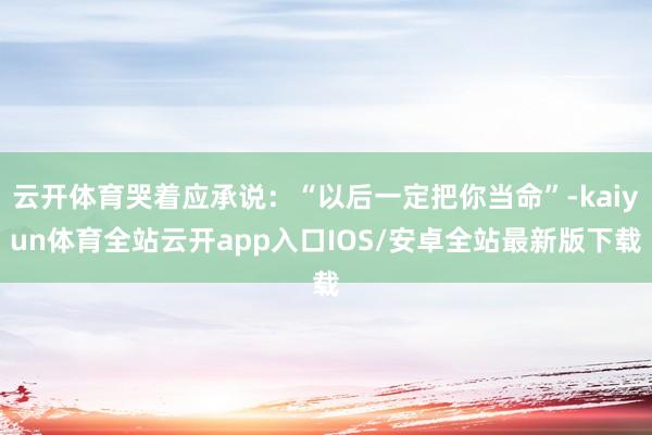云开体育哭着应承说：“以后一定把你当命”-kaiyun体育全站云开app入口IOS/安卓全站最新版下载
