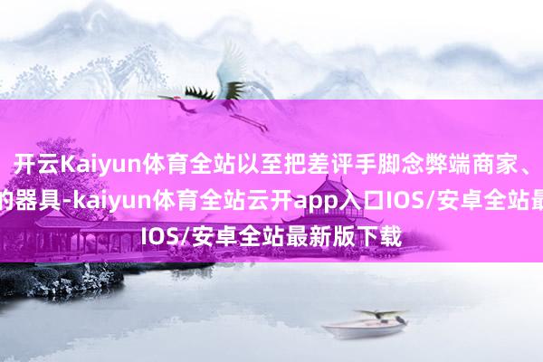 开云Kaiyun体育全站以至把差评手脚念弊端商家、泄愤出气的器具-kaiyun体育全站云开app入口IOS/安卓全站最新版下载