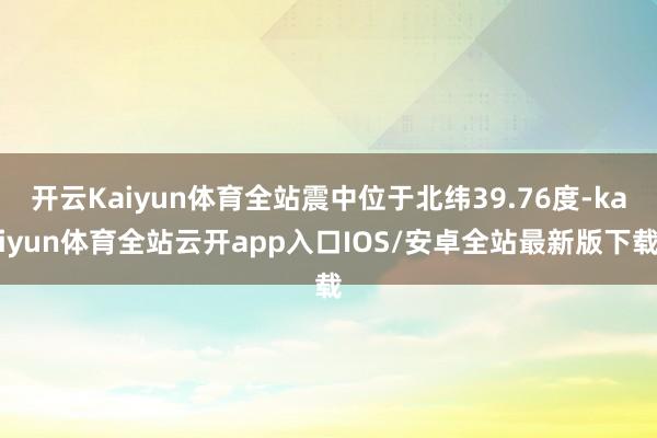 开云Kaiyun体育全站震中位于北纬39.76度-kaiyun体育全站云开app入口IOS/安卓全站最新版下载