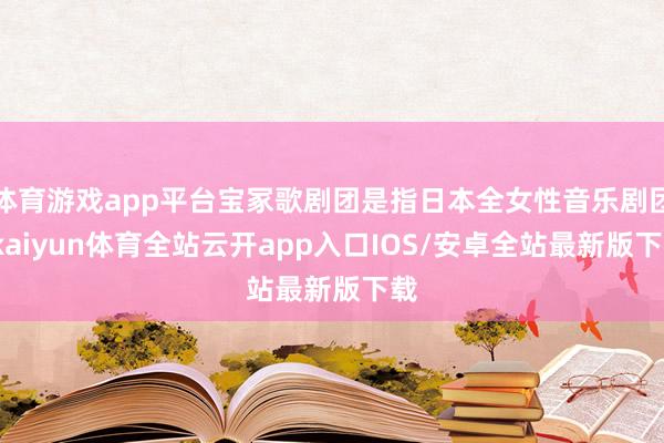 体育游戏app平台宝冢歌剧团是指日本全女性音乐剧团-kaiyun体育全站云开app入口IOS/安卓全站最新版下载