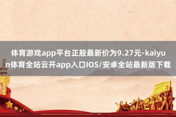 体育游戏app平台正股最新价为9.27元-kaiyun体育全站云开app入口IOS/安卓全站最新版下载