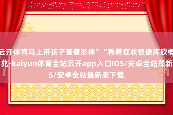 云开体育马上带孩子查查形体”“看着症状很像库欣概述征前兆-kaiyun体育全站云开app入口IOS/安卓全站最新版下载