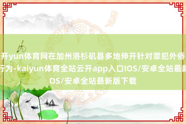 开yun体育网在加州洛杉矶县多地伸开针对罪犯外侨的王法行为-kaiyun体育全站云开app入口IOS/安卓全站最新版下载