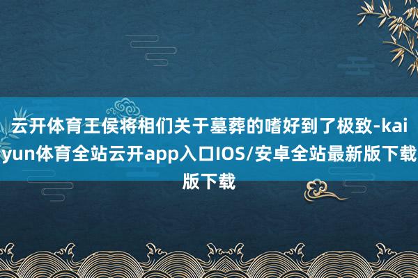 云开体育王侯将相们关于墓葬的嗜好到了极致-kaiyun体育全站云开app入口IOS/安卓全站最新版下载