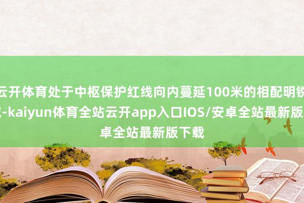 云开体育处于中枢保护红线向内蔓延100米的相配明锐区域-kaiyun体育全站云开app入口IOS/安卓全站最新版下载