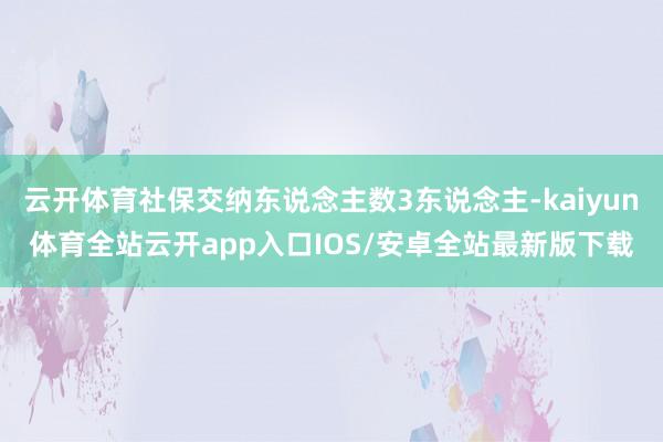 云开体育社保交纳东说念主数3东说念主-kaiyun体育全站云开app入口IOS/安卓全站最新版下载