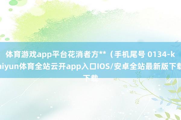 体育游戏app平台花消者方**（手机尾号 0134-kaiyun体育全站云开app入口IOS/安卓全站最新版下载