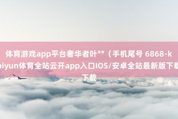 体育游戏app平台奢华者叶**（手机尾号 6868-kaiyun体育全站云开app入口IOS/安卓全站最新版下载