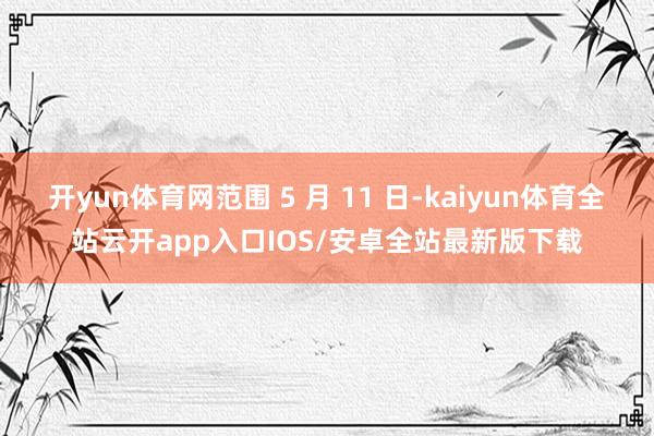 开yun体育网范围 5 月 11 日-kaiyun体育全站云开app入口IOS/安卓全站最新版下载