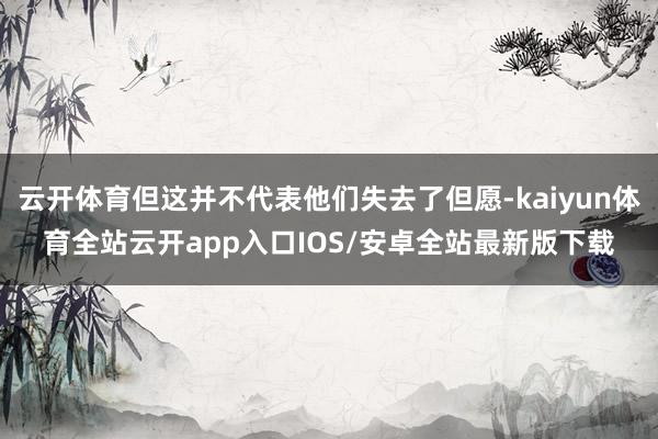云开体育但这并不代表他们失去了但愿-kaiyun体育全站云开app入口IOS/安卓全站最新版下载
