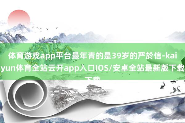 体育游戏app平台最年青的是39岁的严於信-kaiyun体育全站云开app入口IOS/安卓全站最新版下载