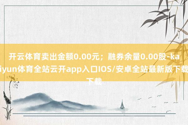开云体育卖出金额0.00元；融券余量0.00股-kaiyun体育全站云开app入口IOS/安卓全站最新版下载