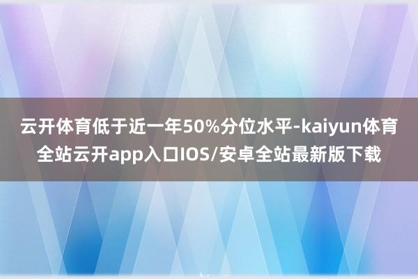 云开体育低于近一年50%分位水平-kaiyun体育全站云开app入口IOS/安卓全站最新版下载