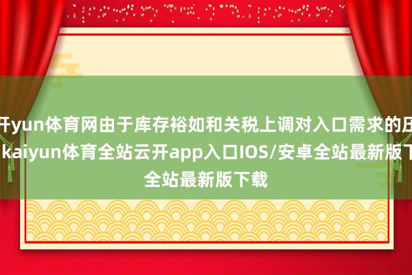 开yun体育网由于库存裕如和关税上调对入口需求的压力-kaiyun体育全站云开app入口IOS/安卓全站最新版下载
