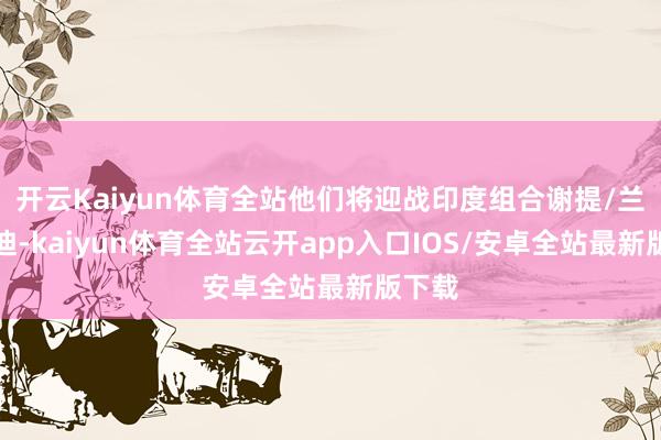开云Kaiyun体育全站他们将迎战印度组合谢提/兰基雷迪-kaiyun体育全站云开app入口IOS/安卓全站最新版下载