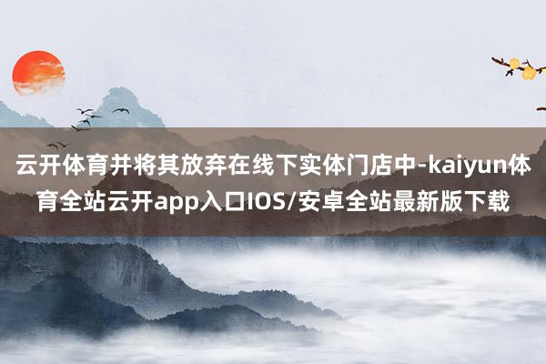 云开体育并将其放弃在线下实体门店中-kaiyun体育全站云开app入口IOS/安卓全站最新版下载